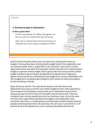 And the fourth thing that often comes up when we're working with clients on
budgets is the question about distributing the budget funds to the stakeholders and
you should consider if this is a good idea or not. And what I mean by this is some
organizations have said rather than paying for utilities centrally out of a physical plant
budget or a general services budget, they're gonna take that entire purchase utilities
budget and they're gonna break it up department by department or agency by
agency, division by division and distribute that budget to the various stakeholders and
their budgets then are going to get charged for their portion of utility consumption.
So they're paying as they go.
Now, why do we do this? The rationale for doing it is the idea that if each
department has to pay out of their own utilities budget for their utility expenditure,
they are gonna be motivated to save just like you're motivated to save at home
because you pay the electric bill, but if you didn't pay the electric bill, if that was
included in your rent you would have less of an incentive to save. And at the same
time that some organizations distribute the budget to the stakeholders, they
sometimes add a fee or a markup because centrally they're performing the accounts
payable and processing function. By assessing a fee, let's say a 7 percent fee or a 10
percent fee to all the departments, you're actually collecting funds from the
8
 