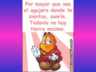 Por mayor que sea el agujero donde te sientas, sonríe. Todavía no hay tierra encima. 