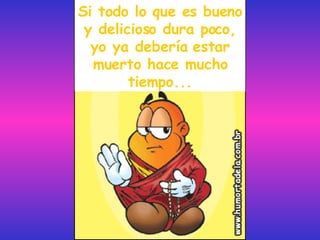 Si todo lo que es bueno y delicioso dura poco, yo ya debería estar muerto hace mucho tiempo... 