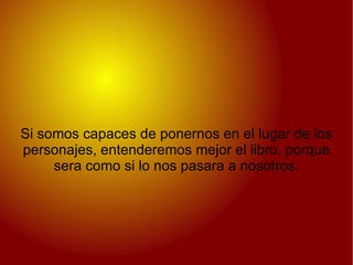 Si somos capaces de ponernos en el lugar de los personajes, entenderemos mejor el libro, porque sera como si lo nos pasara a nosotros. 