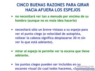 CINCO BUENAS RAZONES PARA GIRAR
       HACIA AFUERA LOS ESPEJOS
• no necesitará ver tan a menudo por encima de su
  hombro (aunque no es mala idea hacerlo)

• necesitará sólo un breve vistazo a su espejo para
  ver el punto ciego (a velocidad de autopista,
  voltear la cabeza significa desplazarse 30 m sin
  ver lo que está adelante).

• mirar al espejo le permite ver la escena que tiene
  adelante.

• los puntos ciegos pueden ser incluidos en su
  escaneo visual (lo cual todos hacemos, claro)   Ing. M i gu e l A ngel Es p inos a
 