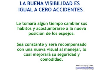 LA BUENA VISIBILIDAD ES
IGUAL A CERO ACCIDENTES

Le tomará algún tiempo cambiar sus
hábitos y acostumbrarse a la nueva
      posición de los espejos.

Sea constante y será recompensado
con una nueva visual al manejar, lo
   cual mejorará su seguridad y
           comodidad.

                                  Ing. M i gu e l A ngel Es p inos a
 