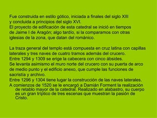 Fue construida en estilo gótico, iniciada a finales del siglo XIII y concluida a principios del siglo XVI. El proyecto de edificación de esta catedral se inició en tiempos de Jaime I de Aragón; algo tardío, si la comparamos con otras iglesias de la zona, que datan del románico.  La traza general del templo está compuesta en cruz latina con capillas laterales y tres naves de cuatro tramos además del crucero. Entre 1294 y 1309 se erige la cabecera con cinco ábsides.  Se levanta asimismo el muro norte del crucero con su puerta de arco de medio punto y el edificio anexo, que cumple las funciones de sacristía y archivo. Entre 1296 y 1304 tiene lugar la construcción de las naves laterales. A comienzos de 1520 se le encargó a Damián Forment la realización de retablo mayor de la catedral. Realizado en alabastro, su cuerpo es un gran tríptico de tres escenas que muestran la pasión de Cristo. 