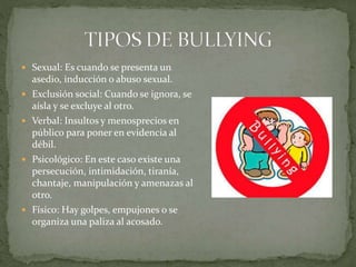 Sexual: Es cuando se presenta un
asedio, inducción o abuso sexual.
 Exclusión social: Cuando se ignora, se
aísla y se excluye al otro.
 Verbal: Insultos y menosprecios en
público para poner en evidencia al
débil.
 Psicológico: En este caso existe una
persecución, intimidación, tiranía,
chantaje, manipulación y amenazas al
otro.
 Físico: Hay golpes, empujones o se
organiza una paliza al acosado.
 