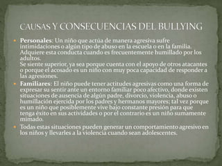  Personales: Un niño que actúa de manera agresiva sufre
intimidaciones o algún tipo de abuso en la escuela o en la familia.
Adquiere esta conducta cuando es frecuentemente humillado por los
adultos.
Se siente superior, ya sea porque cuenta con el apoyo de otros atacantes
o porque el acosado es un niño con muy poca capacidad de responder a
las agresiones.
 Familiares: El niño puede tener actitudes agresivas como una forma de
expresar su sentir ante un entorno familiar poco afectivo, donde existen
situaciones de ausencia de algún padre, divorcio, violencia, abuso o
humillación ejercida por los padres y hermanos mayores; tal vez porque
es un niño que posiblemente vive bajo constante presión para que
tenga éxito en sus actividades o por el contrario es un niño sumamente
mimado.
 Todas estas situaciones pueden generar un comportamiento agresivo en
los niños y llevarles a la violencia cuando sean adolescentes.
 