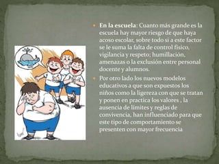  En la escuela: Cuanto más grande es la
escuela hay mayor riesgo de que haya
acoso escolar, sobre todo si a este factor
se le suma la falta de control físico,
vigilancia y respeto; humillación,
amenazas o la exclusión entre personal
docente y alumnos.
 Por otro lado los nuevos modelos
educativos a que son expuestos los
niños como la ligereza con que se tratan
y ponen en practica los valores , la
ausencia de límites y reglas de
convivencia, han influenciado para que
este tipo de comportamiento se
presenten con mayor frecuencia
 