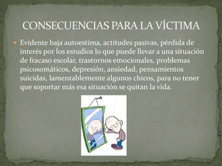  Evidente baja autoestima, actitudes pasivas, pérdida de
interés por los estudios lo que puede llevar a una situación
de fracaso escolar, trastornos emocionales, problemas
psicosomáticos, depresión, ansiedad, pensamientos
suicidas, lamentablemente algunos chicos, para no tener
que soportar más esa situación se quitan la vida.
 