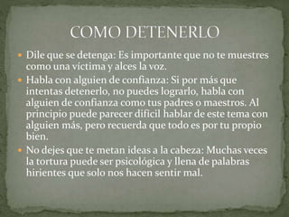  Dile que se detenga: Es importante que no te muestres
como una víctima y alces la voz.
 Habla con alguien de confianza: Si por más que
intentas detenerlo, no puedes lograrlo, habla con
alguien de confianza como tus padres o maestros. Al
principio puede parecer difícil hablar de este tema con
alguien más, pero recuerda que todo es por tu propio
bien.
 No dejes que te metan ideas a la cabeza: Muchas veces
la tortura puede ser psicológica y llena de palabras
hirientes que solo nos hacen sentir mal.
 