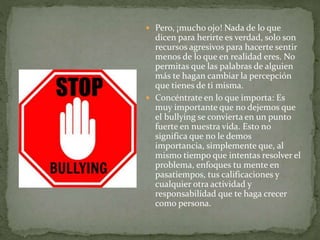  Pero, ¡mucho ojo! Nada de lo que
dicen para herirte es verdad, solo son
recursos agresivos para hacerte sentir
menos de lo que en realidad eres. No
permitas que las palabras de alguien
más te hagan cambiar la percepción
que tienes de ti misma.
 Concéntrate en lo que importa: Es
muy importante que no dejemos que
el bullying se convierta en un punto
fuerte en nuestra vida. Esto no
significa que no le demos
importancia, simplemente que, al
mismo tiempo que intentas resolver el
problema, enfoques tu mente en
pasatiempos, tus calificaciones y
cualquier otra actividad y
responsabilidad que te haga crecer
como persona.
 