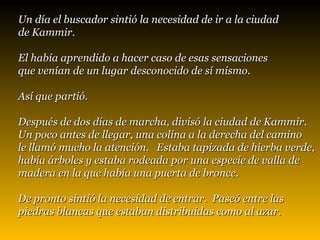 Un día el buscador sintió la necesidad de ir a la ciudad  de Kammir.  El había aprendido a hacer caso de esas sensaciones  que venían de un lugar desconocido de sí mismo.  Así que partió.   Después de dos días de marcha, divisó la ciudad de Kammir.  Un poco antes de llegar, una colina a la derecha del camino  le llamó mucho la atención.  Estaba tapizada de hierba verde,  había árboles y estaba rodeada por una especie de valla de  madera en la que había una puerta de bronce.  De pronto sintió la necesidad de entrar.  Paseó entre las piedras   blancas que estaban distribuidas como al azar.   