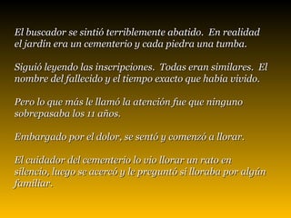 El buscador se sintió terriblemente abatido.  En realidad  el jardín era un cementerio y cada piedra una tumba.  Siguió leyendo las inscripciones.  Todas eran similares.  El nombre del fallecido y el tiempo exacto que había vivido.  Pero lo que más le llamó la atención fue que ninguno  sobrepasaba los 11 años.  Embargado por el dolor, se sentó y comenzó a llorar.   El cuidador del cementerio lo vio llorar un rato en silencio, luego se acercó y le preguntó si lloraba por algún familiar. 