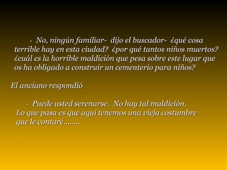 -  No, ningún familiar-  dijo el buscador-  ¿qué cosa  terrible hay en esta ciudad?  ¿por qué tantos niños muertos?  ¿cuál es la horrible maldición que pesa sobre este lugar que  os ha obligado a construír un cementerio para niños?   El anciano respondió        -  Puede usted serenarse.  No hay tal maldición.  Lo que pasa es que aquí tenemos una vieja costumbre  que le contaré........ 