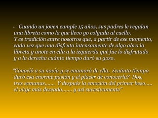 -  Cuando un joven cumple 15 años, sus padres le regalan  una libreta como la que llevo yo colgada al cuello.  Y es tradición entre nosotros que, a partir de ese momento,  cada vez que uno disfruta intensamente de algo abra la  libreta y anote en ella a la izquierda qué fue lo disfrutado  y a la derecha cuánto tiempo duró su gozo. “ Conoció a su novia y se enamoró de ella.  ¿cuánto tiempo  duró esa enorme pasión y el placer de conocerla?  Dos, tres semanas.......  Y después la emoción del primer beso..... el viaje más deseado....... y así sucesivamente”   