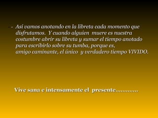 -   -  Así vamos anotando en la libreta cada momento que  disfrutamos.  Y cuando alguien  muere es nuestra  costumbre abrir su libreta y sumar el tiempo anotado  para escribirlo sobre su tumba, porque es,  amigo caminante, el único  y verdadero tiempo VIVIDO.     Vive san a e  intensamente el  presente.............   