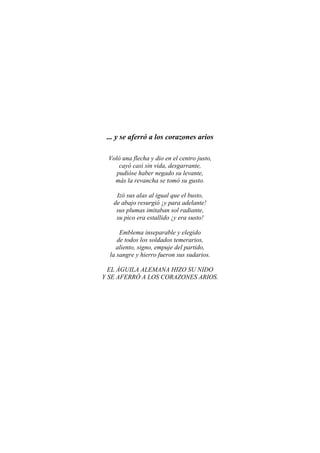 ... y se aferró a los corazones arios
Voló una flecha y dio en el centro justo,
cayó casi sin vida, desgarrante,
pudióse haber negado su levante,
más la revancha se tomó su gusto.
Izó sus alas al igual que el busto,
de abajo resurgió ¡y para adelante!
sus plumas imitaban sol radiante,
su pico era estallido ¡y era susto!
Emblema inseparable y elegido
de todos los soldados temerarios,
aliento, signo, empuje del partido,
la sangre y hierro fueron sus sudarios.
EL ÁGUILA ALEMANA HIZO SU NIDO
Y SE AFERRÓ A LOS CORAZONES ARIOS.
 