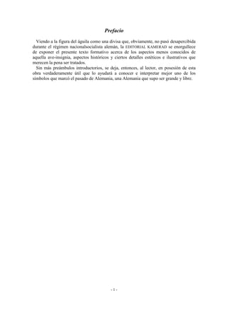 Prefacio
Viendo a la figura del águila como una divisa que, obviamente, no pasó desapercibida
durante el régimen nacionalsocialista alemán, la EDITORIAL KAMERAD se enorgullece
de exponer el presente texto formativo acerca de los aspectos menos conocidos de
aquella ave-insignia, aspectos históricos y ciertos detalles estéticos e ilustrativos que
merecen la pena ser tratados.
Sin más preámbulos introductorios, se deja, entonces, al lector, en posesión de esta
obra verdaderamente útil que lo ayudará a conocer e interpretar mejor uno de los
símbolos que marcó el pasado de Alemania, una Alemania que supo ser grande y libre.
- 1 -
 