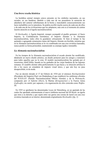 Una breve reseña histórica
La heráldica animal siempre estuvo presente en los símbolos nacionales, en sus
escudos, en sus banderas, dándole a cada uno de sus poseedores la sensación de
adueñarse del carácter sobrehumano de la bestia y marcándole consecuentemente sus
lazos ineludibles con la naturaleza. Se podría escribir mucho acerca de cada uno de ellos
y de cada una de las civilizaciones que los adoptaron, más este es el momento de centrar
nuestra atención en el águila nacionalsocialista.
El Reichsadler, ó Águila Imperial, siempre acompañó al pueblo germano: el Sacro
Imperio, la Confederación Germánica, el Imperio Alemán y la Alemania
nacionalsocialista, todos ellos la guardaron celosamente. Si bien el tiempo le fue
quitando o agregando ornamentos (antes del Imperio Alemán era bicéfala, mientras que
en la Alemania nacionalsocialista se la vio combinada con una cruz esvástica laureada),
nunca perdió su forma primordial, manteniendo su estampa rígida e inmutable.
La Alemania nacionalsocialista
En los tiempos de la Alemania nacionalsocialista el escudo alemán fue modificado,
dándosele un nuevo diseño artístico, un diseño protector para los amigos y temerario
para todos aquellos que no lo eran. El modelo nacionalsocialista fue gestado por el
mismísimo Adolf Hitler, basado en los grabados de las viejas banderas de las legiones
romanas. El caudillo alemán sabía perfectamente lo que hacía y su intuición artística le
dio a los suyos un estandarte de impacto visual único, y que aún hoy no pasa
desapercibido, ni de moda.
Fue un decreto dictado el 17 de Febrero de 1934 por el entonces Reichspräsident
(Presidente del Imperio) Paul von Hindenburg el que estableció los emblemas oficiales
del N.S.D.A.P. (Partido Nacionalsocialista Obrero Alemán) y de la Wehrmacht,
compuesto por: el Ejército (Heer), la Marina (Kriegsmarine) y la Fuerza Aérea
(Luftwaffe), sin omitir, por supuesto, a la organización de elite conocida como Waffen-
SS.
En 1935 se aprobaron las denominadas Leyes de Nüremberg, en un apartado de las
cuales fue aprobado solemnemente el nuevo emblema nacional del III Reich: un águila
que mira a su derecha y que sujeta entre sus garras una corona de laurel con una cruz
esvástica laureada en su interior, denominada originalmente Reichsadler (fig. 1)
- 2 -
 