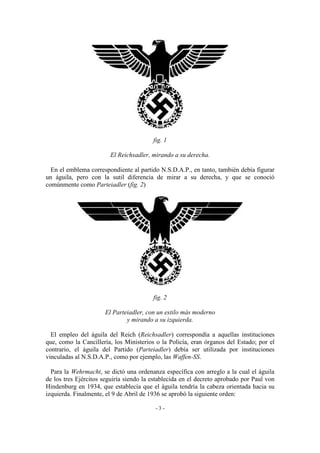 fig. 1
El Reichsadler, mirando a su derecha.
En el emblema correspondiente al partido N.S.D.A.P., en tanto, también debía figurar
un águila, pero con la sutil diferencia de mirar a su derecha, y que se conoció
comúnmente como Parteiadler (fig. 2)
fig. 2
El Parteiadler, con un estilo más moderno
y mirando a su izquierda.
El empleo del águila del Reich (Reichsadler) correspondía a aquellas instituciones
que, como la Cancillería, los Ministerios o la Policía, eran órganos del Estado; por el
contrario, el águila del Partido (Parteiadler) debía ser utilizada por instituciones
vinculadas al N.S.D.A.P., como por ejemplo, las Waffen-SS.
Para la Wehrmacht, se dictó una ordenanza específica con arreglo a la cual el águila
de los tres Ejércitos seguiría siendo la establecida en el decreto aprobado por Paul von
Hindenburg en 1934, que establecía que el águila tendría la cabeza orientada hacia su
izquierda. Finalmente, el 9 de Abril de 1936 se aprobó la siguiente orden:
- 3 -
 