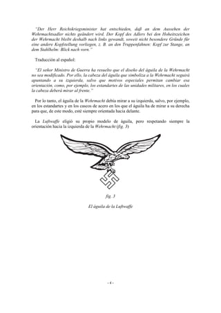 “Der Herr Reichskriegsminister hat entschieden, daß an dem Aussehen der
Wehrmachtsadler nichts geändert wird. Der Kopf des Adlers bei den Hoheitszeichen
der Wehrmacht bleibt deshalb nach links gewandt, soweit nicht besondere Gründe für
eine andere Kopfstellung vorliegen, z. B. an den Truppenfahnen: Kopf zur Stange, an
dem Stahlhelm: Blick nach vorn.”
Traducción al español:
“El señor Ministro de Guerra ha resuelto que el diseño del águila de la Wehrmacht
no sea modificado. Por ello, la cabeza del águila que simboliza a la Wehrmacht seguirá
apuntando a su izquierda, salvo que motivos especiales permitan cambiar esa
orientación, como, por ejemplo, los estandartes de las unidades militares, en los cuales
la cabeza deberá mirar al frente.”
Por lo tanto, el águila de la Wehrmacht debía mirar a su izquierda, salvo, por ejemplo,
en los estandartes y en los cascos de acero en los que el águila ha de mirar a su derecha
para que, de este modo, esté siempre orientada hacia delante.
La Luftwaffe eligió su propio modelo de águila, pero respetando siempre la
orientación hacia la izquierda de la Wehrmacht (fig. 3)
fig. 3
El águila de la Luftwaffe
- 4 -
 