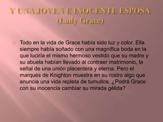  Todo en la vida de Grace había sido luz y color. Ella
siempre había soñado con una magnífica boda en la
que luciría el mismo hermoso vestido que su madre y
su abuela habían llevado al contraer matrimonio, la
señal de una unión placentera y eterna. Pero el
marqués de Knighton muestra en su rostro algo que
anuncia una vida repleta de tumultos. ¿Podrá Grace
con su inocencia cambiar su mirada gélida?
 