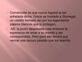  Convencida de que nunca logrará la tan
anhelada dicha, Grace se traslada a Skynegal,
un castillo llamado así por los legendarios
pájaros blancos que lo protegen.
 Allí, la joven desposada cree entrever la
esperanza de amar a su marido y ser
correspondida. Pero para ello tendrá que
vencer ese oscuro pasado que les acecha.
 