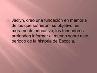  Jaclyn, creo una fundación en memoria
de los que sufrieron, su objetivo es
meramente educativo; los fundadores
pretenden informar al mundo sobre este
periodo de la historia de Escocia.
 