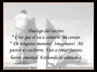 Dialogo del vecino:
* Creo que el va a comerse mi conejo.
* De ninguna manera!. Imaginate!. Mi
pastor es cachorro. Van a crecer juntos,
haran amistad. Entiendo de animales
 