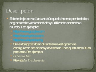 Este trabajo se realizo una búsqueda intensa por todo las paginas de la web conocidas y utilizadas por todo el mundo. Por ejemplo: http://www.google.com http://www.yahoo.com http:// es.wikipedia.org Sin embargo también durante la investigación se consiguieron periódicos y revistas en línea que fueron útiles para esto. Por ejemplo: El Nuevo Día Revista  La Era Agrícola 