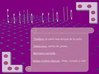 Estilo criollo Tondero:  el canto más antiguo de la costa Zamacueca:  cantos de jarana. Marinera norteña Valses criollos clásicos:  “Alma, corazón y vida”  