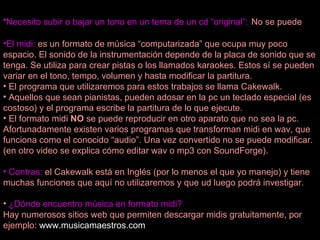 Necesito subir o bajar un tono en un tema de un cd “original”:   No se puede El midi:  es un formato de música “computarizada” que ocupa muy poco espacio. El sonido de la instrumentación depende de la placa de sonido que se tenga. Se utiliza para crear pistas o los llamados karaokes. Estos sí se pueden variar en el tono, tempo, volumen y hasta modificar la partitura.  El programa que utilizaremos para estos trabajos se llama Cakewalk. Aquellos que sean pianistas, pueden adosar en la pc un teclado especial (es costoso) y el programa escribe la partitura de lo que ejecute. El formato midi  NO  se puede reproducir en otro aparato que no sea la pc. Afortunadamente existen varios programas que transforman midi en wav, que funciona como el conocido “audio”. Una vez convertido no se puede modificar. (en otro video se explica cómo editar wav o mp3 con SoundForge). Contras:  el Cakewalk está en Inglés (por lo menos el que yo manejo) y tiene muchas funciones que aquí no utilizaremos y que ud luego podrá investigar.  ¿Dónde encuentro música en formato midi? Hay numerosos sitios web que permiten descargar midis gratuitamente, por ejemplo:  www.musicamaestros.com 