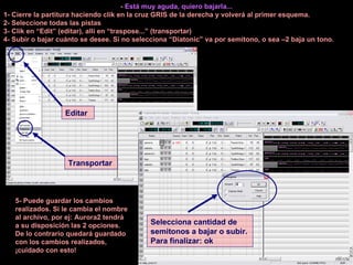 -  Está muy aguda, quiero bajarla... 1- Cierre la partitura haciendo clik en la cruz GRIS de la derecha y volverá al primer esquema. 2- Seleccione todas las pistas 3- Clik en “Edit” (editar), allí en “traspose...” (transportar) 4- Subir o bajar cuánto se desee. Si no selecciona “Diatonic” va por semitono, o sea –2 baja un tono. Editar Transportar Selecciona cantidad de semitonos a bajar o subir. Para finalizar: ok 5- Puede guardar los cambios realizados. Si le cambia el nombre al archivo, por ej: Aurora2 tendrá a su disposición las 2 opciones. De lo contrario quedará guardado con los cambios realizados, ¡cuidado con esto! 