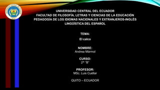 UNIVERSIDAD CENTRAL DEL ECUADOR
FACULTAD DE FILOSOFÍA, LETRAS Y CIENCIAS DE LA EDUCACIÓN
PEDAGOGÍA DE LOS IDIOMAS NACIONALES Y EXTRANJEROS-INGLÉS
LINGÜÍSTICA DEL ESPAÑOL
TEMA:
El calco
NOMBRE:
Andrea Mármol
CURSO:
2° “B”
PROFESOR:
MSc. Luis Cuéllar
QUITO – ECUADOR
 
