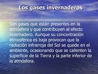 Los gases invernaderos Son gases que están presentes en la atmósfera y que contribuyen al efecto invernadero. Aunque su concentración atmosférica es baja provocan que la radiación infrarroja del Sol se quede en el ambiente, ocasionando que se calienten la superficie de la Tierra y la parte inferior de la atmósfera. 