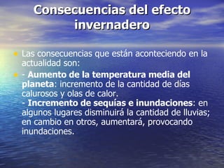 Consecuencias del efecto invernadero Las consecuencias que están aconteciendo en la actualidad son: -  Aumento de la temperatura media del planeta : incremento de la cantidad de días calurosos y olas de calor. -  Incremento de sequías e inundaciones : en algunos lugares disminuirá la cantidad de lluvias; en cambio en otros, aumentará, provocando inundaciones. 