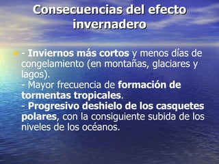 Consecuencias del efecto invernadero -  Inviernos más cortos  y menos días de congelamiento (en montañas, glaciares y lagos). - Mayor frecuencia de  formación de tormentas tropicales . -  Progresivo deshielo de los casquetes polares , con la consiguiente subida de los niveles de los océanos. 