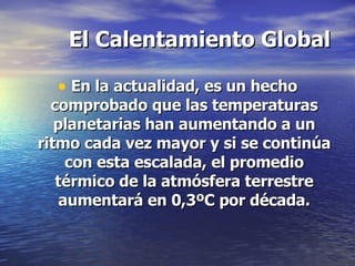 El Calentamiento Global En la actualidad, es un hecho comprobado que las temperaturas planetarias han aumentando a un ritmo cada vez mayor y si se continúa con esta escalada, el promedio térmico de la atmósfera terrestre aumentará en 0,3ºC por década. 