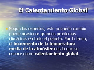 El Calentamiento Global Según los expertos, este pequeño cambio puede ocasionar grandes problemas climáticos en todo el planeta. Por lo tanto, el  incremento de la temperatura media de la atmósfera  es lo que se conoce como  calentamiento global . 