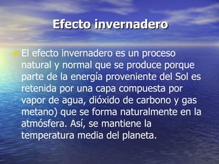   Efecto invernadero El efecto invernadero es un proceso natural y normal que se produce porque parte de la energía proveniente del Sol es retenida por una capa compuesta por vapor de agua, dióxido de carbono y gas metano) que se forma naturalmente en la atmósfera. Así, se mantiene la temperatura media del planeta.  