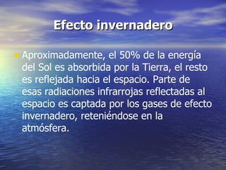 Efecto invernadero Aproximadamente, el 50% de la energía del Sol es absorbida por la Tierra, el resto es reflejada hacia el espacio. Parte de esas radiaciones infrarrojas reflectadas al espacio es captada por los gases de efecto invernadero, reteniéndose en la atmósfera.  