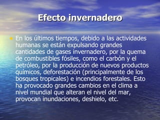 Efecto invernadero En los últimos tiempos, debido a las actividades humanas se están expulsando grandes cantidades de gases invernadero, por la quema de combustibles fósiles, como el carbón y el petróleo, por la producción de nuevos productos químicos, deforestación (principalmente de los bosques tropicales) e incendios forestales. Esto ha provocado grandes cambios en el clima a nivel mundial que alteran el nivel del mar, provocan inundaciones, deshielo, etc .  