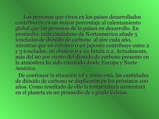 Las personas que viven en los países desarrollados contribuyen en un mayor porcentaje al calentamiento global que las personas de la países en desarrollo. En promedio, cada ciudadano de Norteamérica añade 5 toneladas de dióxido de carbono   al aire cada año, mientras que un europeo o un japonés contribuye entre 2 y 3 toneladas, un chino 0.6 y un hindú 0.2. Actualmente, más del 90 por ciento del dióxido de carbono presente en la atmósfera ha sido emanado desde Europa y Norte América.  De continuar la situación tal y como está, las cantidades de dióxido de carbono se duplicarán en los próximos 100 años. Como resultado de ello la temperatura aumentará en el planeta en un promedio de 1 grado Celsius.  