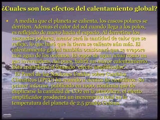 ¿Cuales son los efectos del calentamiento global?   A medida que el planeta se calienta, los cascos polares se derriten. Además el calor del sol cuando llega a los polos, es reflejado de nuevo hacia el espacio. Al derretirse los casquetes polares, menor será la cantidad de calor que se refleje, lo que hará que la tierra se caliente aún más. El calentamiento global también ocasionará que se evapore más agua de los océanos. El vapor de agua actua como un gas invernadero. Así pues, habrá un mayor calentamiento. Esto contribuye al llamado "efecto amplificador".  El Panel de las Naciones Unidas sobre Cambios Climáticos (IPCC) ha reunido a cientos de científicos. Su primer informe, publicado en 1990, confirma que de duplicarse la cantidad de CO2 en la atmósfera, el efecto amplificador producirá un incremento total en la temperatura del planeta de 2.5 grados Celsius.   
