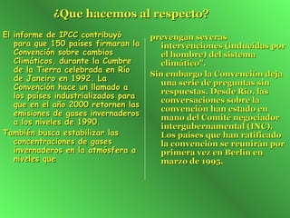 ¿Que hacemos al respecto?   El informe de IPCC contribuyó para que 150 países firmaran la Convención sobre cambios Climáticos, durante la Cumbre de la Tierra celebrada en Río de Janeiro en 1992. La Convención hace un llamado a los países industrializados para que en el año 2000 retornen las emisiones de gases invernaderos a los niveles de 1990.  También busca estabilizar las concentraciones de gases invernaderos en la atmósfera a niveles que prevengan severas intervenciones (inducidas por el hombre) del sistema climático".   Sin embargo la Convención deja una serie de preguntas sin respuestas. Desde Río, las conversaciones sobre la convención han estado en mano del Comité negociador intergubernamental (INC). Los países que han ratificado la convención se reunirán por primera vez en Berlín en marzo de 1995. 