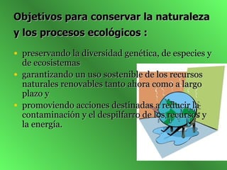 Objetivos para conservar la naturaleza y los procesos ecológicos :   preservando la diversidad genética, de especies y de ecosistemas  garantizando un uso sostenible de los recursos naturales renovables tanto ahora como a largo plazo y  promoviendo acciones destinadas a reducir la contaminación y el despilfarro de los recursos y la energía.  