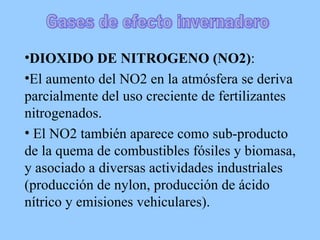 DIOXIDO DE NITROGENO (NO2) :  El aumento del NO2 en la atmósfera se deriva parcialmente del uso creciente de fertilizantes nitrogenados. El NO2 también aparece como sub-producto de la quema de combustibles fósiles y biomasa, y asociado a diversas actividades industriales (producción de nylon, producción de ácido nítrico y emisiones vehiculares).  Gases de efecto invernadero 