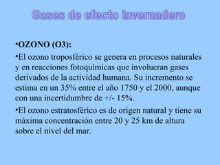 OZONO (O3):   El ozono troposférico se genera en procesos naturales y en reacciones fotoquímicas que involucran gases derivados de la actividad humana. Su incremento se estima en un 35% entre el año 1750 y el 2000, aunque con una incertidumbre de +/- 15%.  El ozono estratosférico es de origen natural y tiene su máxima concentración entre 20 y 25 km de altura sobre el nivel del mar.  Gases de efecto invernadero 