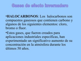 HALOCARBONOS : Los  halocarbonos son compuestos gaseosos que contienen carbono y algunos de los siguientes elementos: cloro, bromo o fluor.  Estos gases, que fueron creados para aplicaciones industriales específicas, han experimentado un significativo aumento de su concentración en la atmósfera durante los últimos 50 años.  Gases de efecto invernadero 
