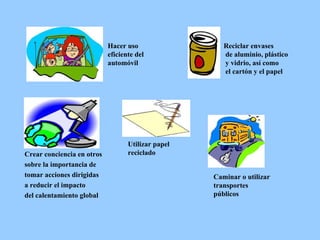 Crear conciencia en otros  sobre la importancia de tomar acciones dirigidas  a reducir el impacto del calentamiento global Hacer uso eficiente del automóvil Reciclar envases de aluminio, plástico y vidrio, así como el cartón y el papel Caminar o utilizar  transportes públicos Utilizar papel reciclado 