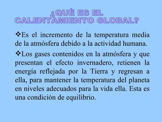 Es el incremento de la temperatura media de la atmósfera debido a la actividad humana. Los gases contenidos en la atmósfera y que presentan el efecto invernadero, retienen la energía reflejada por la Tierra y regresan a ella, para mantener la temperatura del planeta en niveles adecuados para la vida ella. Esta es una condición de equilibrio. ¿QUÈ ES EL CALENTAMIENTO GLOBAL? 