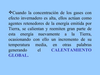 Cuando la concentración de los gases con efecto invernadero es alta, ellos actúan como agentes retenedores de la energía emitida por Tierra, se calientan y reemiten gran parte de esta energía nuevamente a la Tierra, ocasionando con ello un incremento de su temperatura media, en otras palabras generando el  CALENTAMIENTO GLOBAL. 